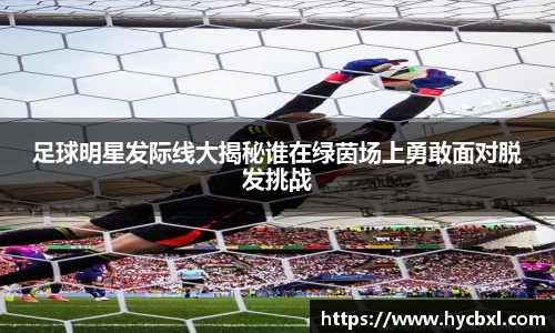 足球明星发际线大揭秘谁在绿茵场上勇敢面对脱发挑战